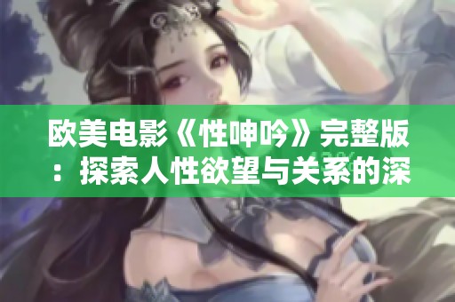 欧美电影《性呻吟》完整版：探索人性欲望与关系的深层次表达