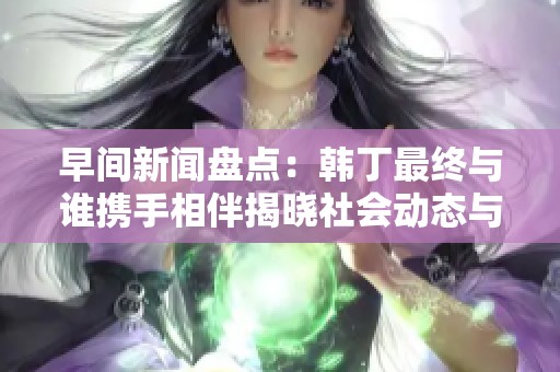 早间新闻盘点：韩丁最终与谁携手相伴揭晓社会动态与情感走向