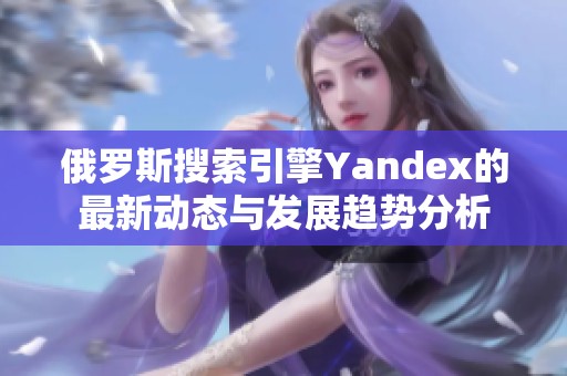 俄罗斯搜索引擎Yandex的最新动态与发展趋势分析