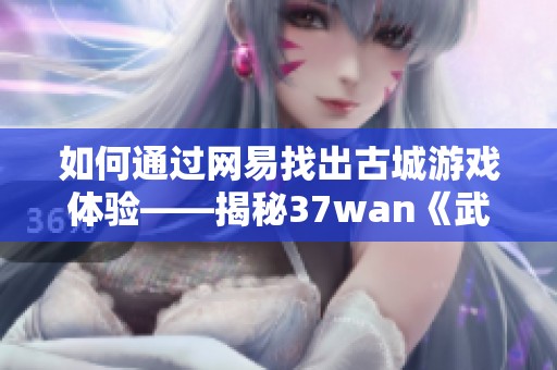 如何通过网易找出古城游戏体验——揭秘37wan《武易》中的独特副本玩法与乐趣