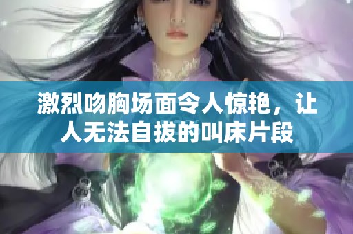 激烈吻胸场面令人惊艳，让人无法自拔的叫床片段