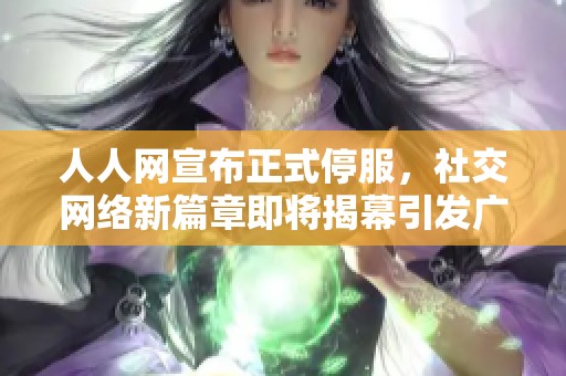 人人网宣布正式停服，社交网络新篇章即将揭幕引发广泛关注