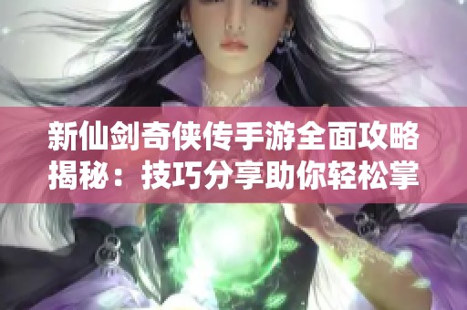 新仙剑奇侠传手游全面攻略揭秘：技巧分享助你轻松掌握游戏玩法与秘技