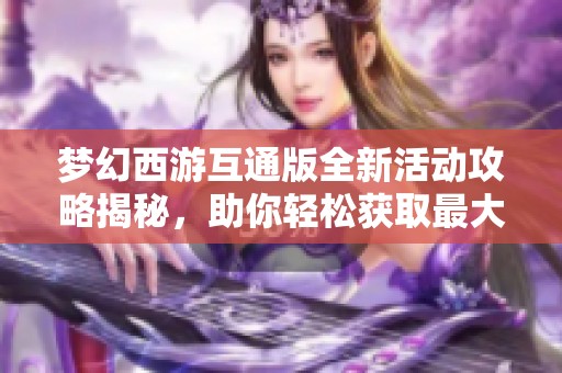 梦幻西游互通版全新活动攻略揭秘，助你轻松获取最大收益的方法解析