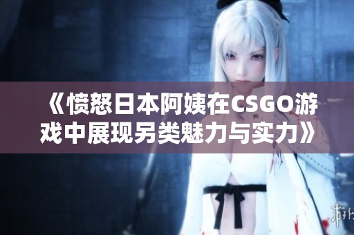 《愤怒日本阿姨在CSGO游戏中展现另类魅力与实力》