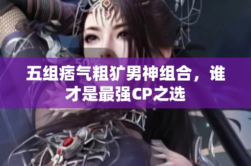 五组痞气粗犷男神组合，谁才是最强CP之选