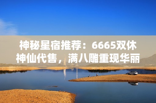 神秘星宿推荐：6665双休神仙代售，满八雕重现华丽魅力