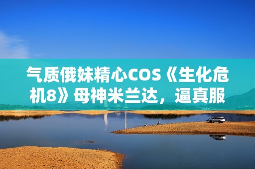 气质俄妹精心COS《生化危机8》母神米兰达，逼真服化道引人注目