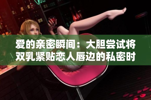 爱的亲密瞬间：大胆尝试将双乳紧贴恋人唇边的私密时刻