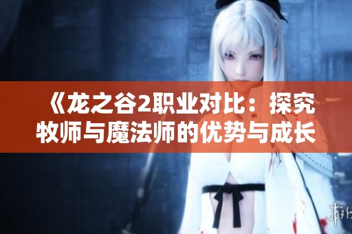 《龙之谷2职业对比：探究牧师与魔法师的优势与成长潜力》