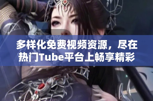 多样化免费视频资源，尽在热门Tube平台上畅享精彩片段