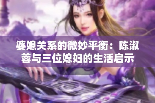 婆媳关系的微妙平衡：陈淑蓉与三位媳妇的生活启示