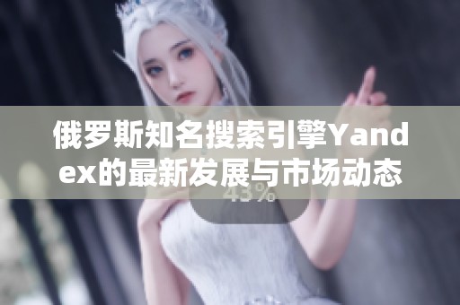 俄罗斯知名搜索引擎Yandex的最新发展与市场动态解析