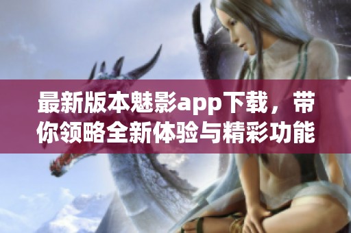 最新版本魅影app下载，带你领略全新体验与精彩功能