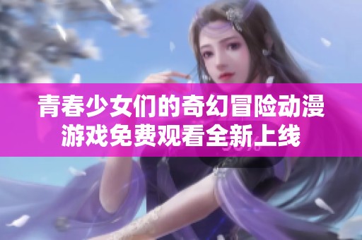 青春少女们的奇幻冒险动漫游戏免费观看全新上线