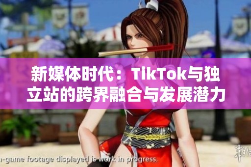 新媒体时代：TikTok与独立站的跨界融合与发展潜力分析