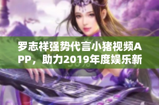 罗志祥强势代言小猪视频APP，助力2019年度娱乐新体验