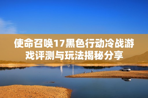 使命召唤17黑色行动冷战游戏评测与玩法揭秘分享