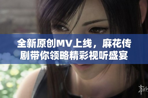 全新原创MV上线，麻花传剧带你领略精彩视听盛宴