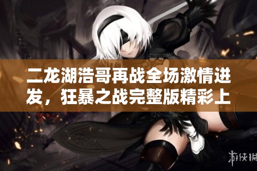 二龙湖浩哥再战全场激情迸发，狂暴之战完整版精彩上线