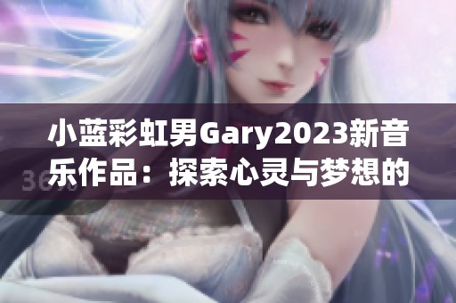 小蓝彩虹男Gary2023新音乐作品：探索心灵与梦想的旅程