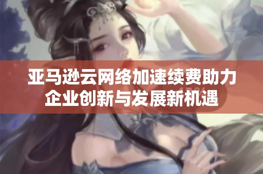亚马逊云网络加速续费助力企业创新与发展新机遇