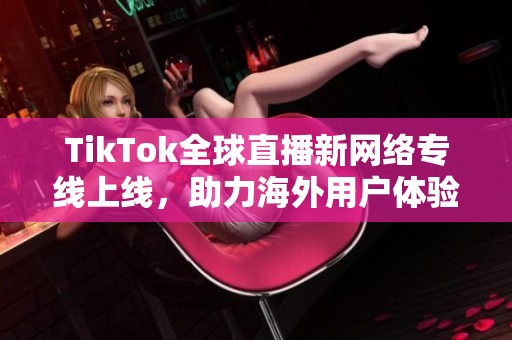 TikTok全球直播新网络专线上线，助力海外用户体验提升