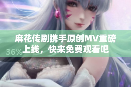 麻花传剧携手原创MV重磅上线，快来免费观看吧