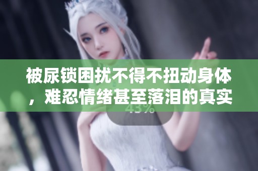 被尿锁困扰不得不扭动身体，难忍情绪甚至落泪的真实经历分享