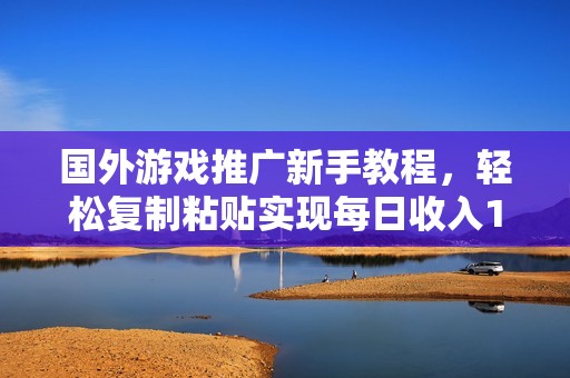 国外游戏推广新手教程，轻松复制粘贴实现每日收入1500元技巧分享