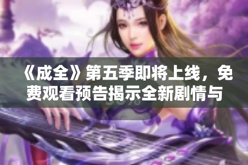 《成全》第五季即将上线，免费观看预告揭示全新剧情与角色发展