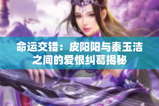 命运交错：皮阳阳与秦玉洁之间的爱恨纠葛揭秘