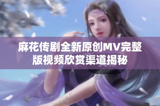 麻花传剧全新原创MV完整版视频欣赏渠道揭秘