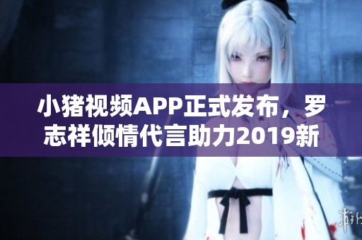 小猪视频APP正式发布，罗志祥倾情代言助力2019新潮流