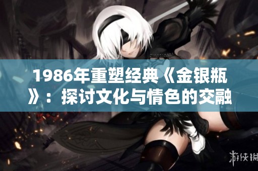 1986年重塑经典《金银瓶》：探讨文化与情色的交融之美
