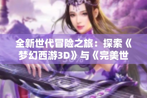 全新世代冒险之旅：探索《梦幻西游3D》与《完美世界手游》的魅力交汇