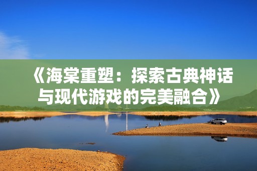 《海棠重塑：探索古典神话与现代游戏的完美融合》