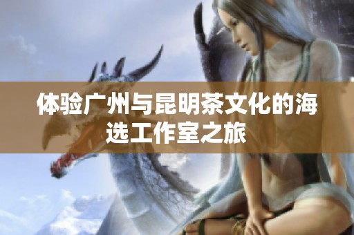 体验广州与昆明茶文化的海选工作室之旅