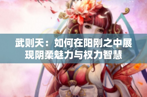 武则天：如何在阳刚之中展现阴柔魅力与权力智慧