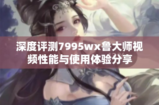 深度评测7995wx鲁大师视频性能与使用体验分享