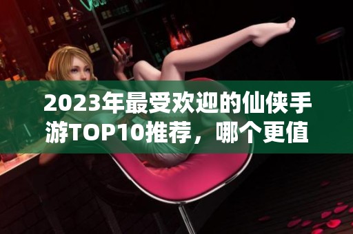 2023年最受欢迎的仙侠手游TOP10推荐，哪个更值得尝试