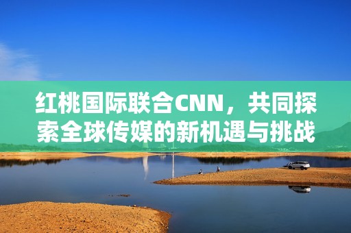 红桃国际联合CNN，共同探索全球传媒的新机遇与挑战