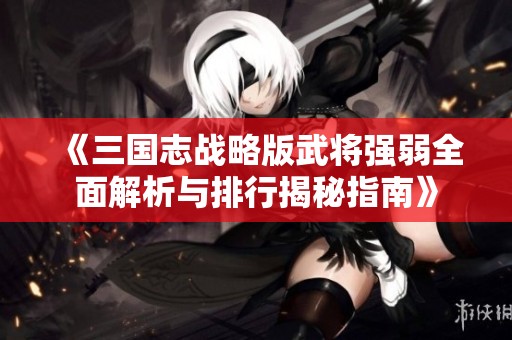 《三国志战略版武将强弱全面解析与排行揭秘指南》