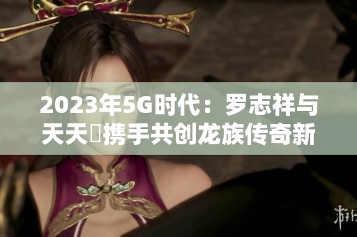 2023年5G时代：罗志祥与天天奭携手共创龙族传奇新篇章