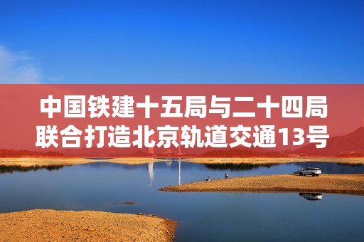 中国铁建十五局与二十四局联合打造北京轨道交通13号线扩能提升项目