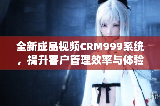 全新成品视频CRM999系统，提升客户管理效率与体验