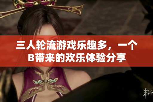 三人轮流游戏乐趣多，一个B带来的欢乐体验分享