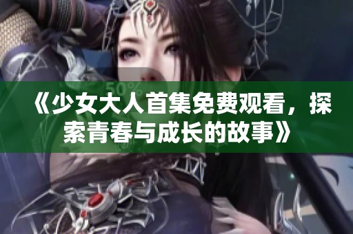 《少女大人首集免费观看，探索青春与成长的故事》