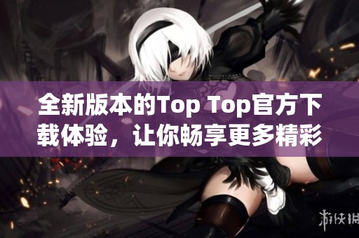 全新版本的Top Top官方下载体验，让你畅享更多精彩功能
