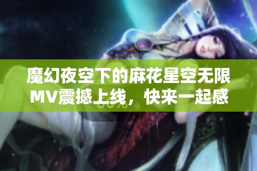 魔幻夜空下的麻花星空无限MV震撼上线，快来一起感受吧